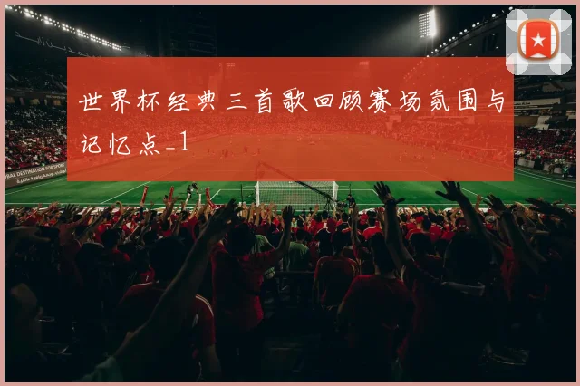 世界杯经典三首歌回顾赛场氛围与记忆点_1