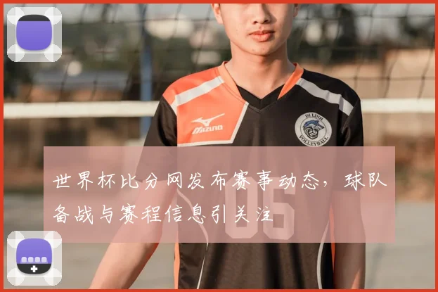 世界杯比分网发布赛事动态，球队备战与赛程信息引关注