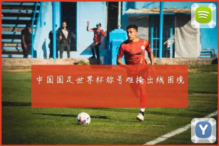 中国国足世界杯称号难掩出线困境