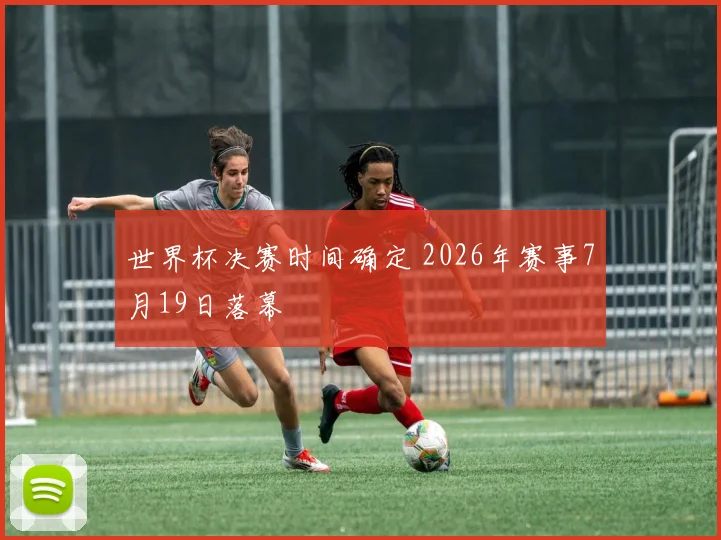 世界杯决赛时间确定 2026年赛事7月19日落幕