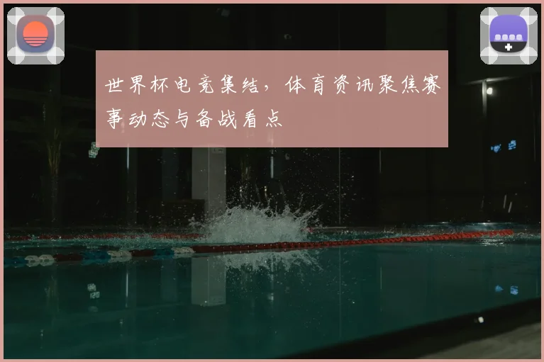 世界杯电竞集结，体育资讯聚焦赛事动态与备战看点