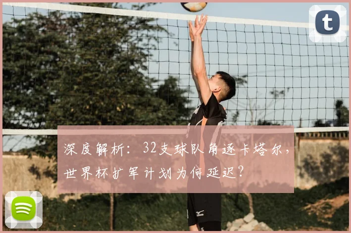 深度解析：32支球队角逐卡塔尔，世界杯扩军计划为何延迟？