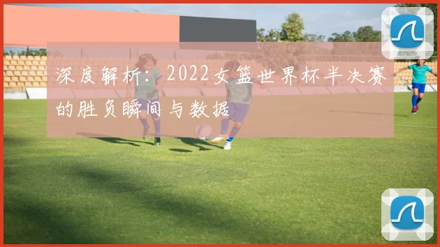 深度解析：2022女篮世界杯半决赛的胜负瞬间与数据