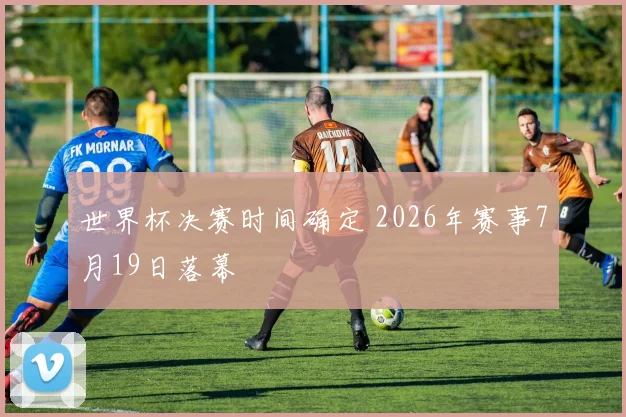 世界杯决赛时间确定 2026年赛事7月19日落幕