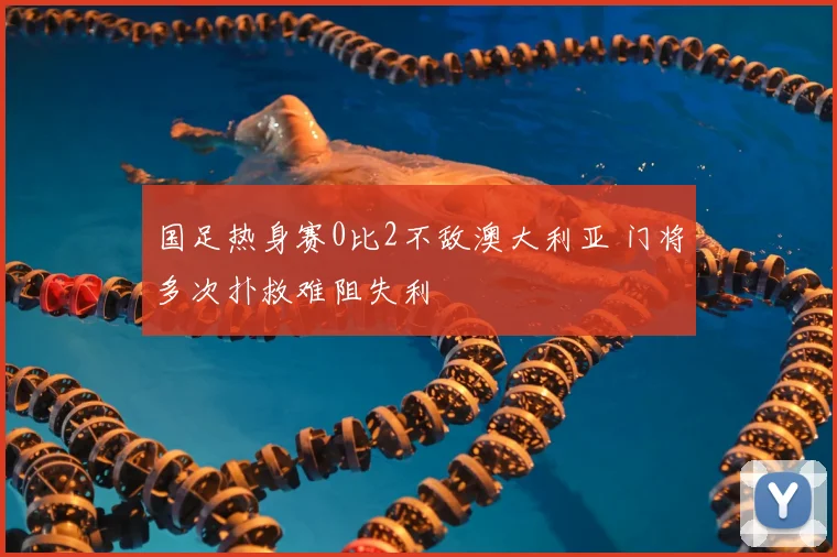 国足热身赛0比2不敌澳大利亚 门将多次扑救难阻失利