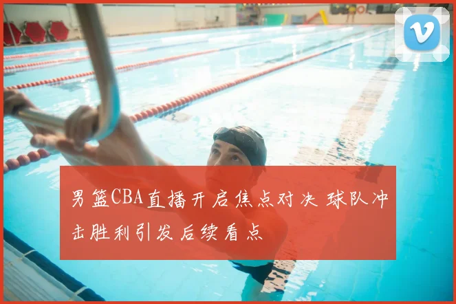 男篮CBA直播开启焦点对决 球队冲击胜利引发后续看点