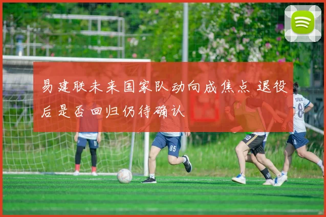 易建联未来国家队动向成焦点 退役后是否回归仍待确认