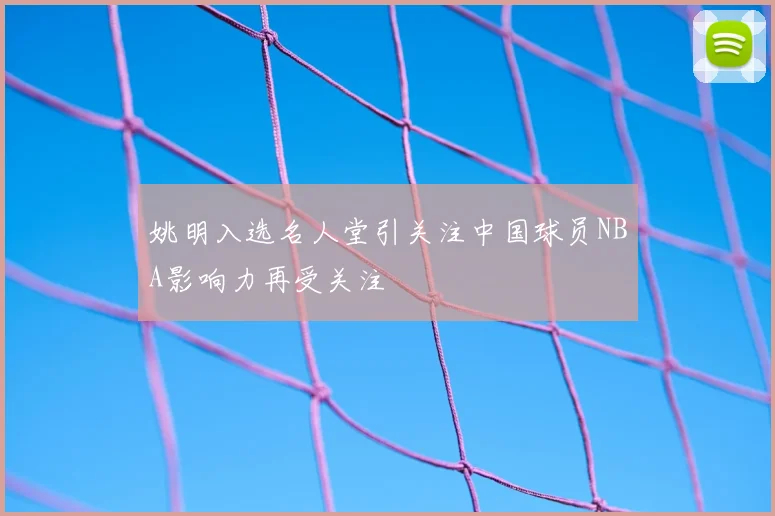 姚明入选名人堂引关注中国球员NBA影响力再受关注