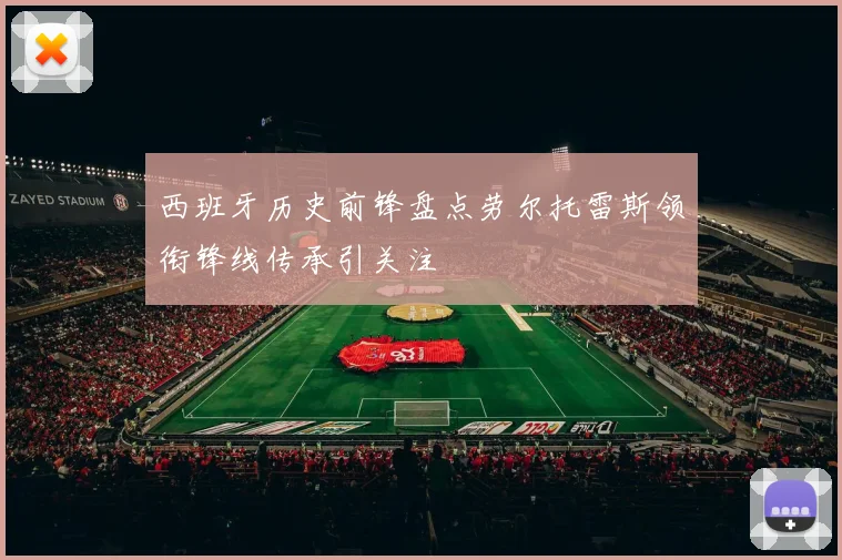 西班牙历史前锋盘点劳尔托雷斯领衔锋线传承引关注