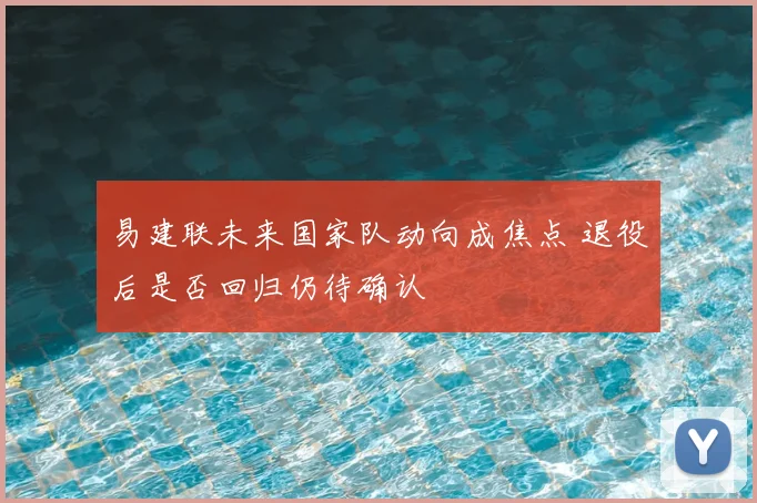 易建联未来国家队动向成焦点 退役后是否回归仍待确认
