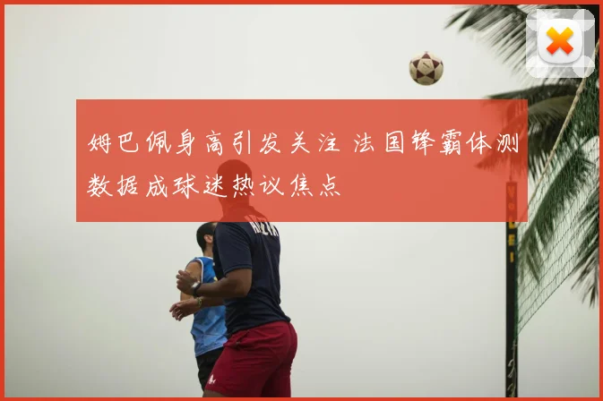 姆巴佩身高引发关注 法国锋霸体测数据成球迷热议焦点