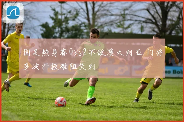 国足热身赛0比2不敌澳大利亚 门将多次扑救难阻失利