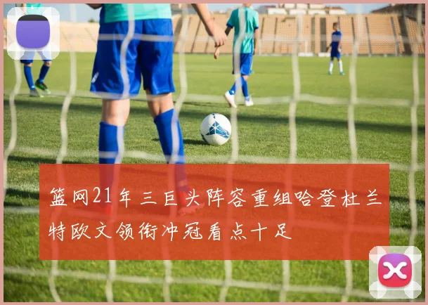 篮网21年三巨头阵容重组哈登杜兰特欧文领衔冲冠看点十足