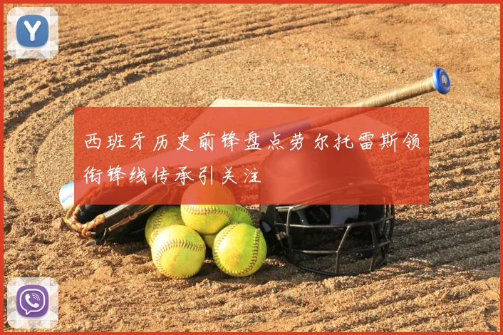 西班牙历史前锋盘点劳尔托雷斯领衔锋线传承引关注