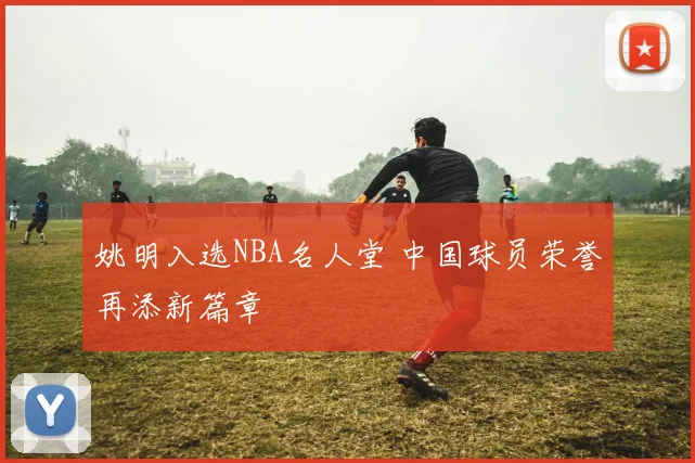 姚明入选NBA名人堂 中国球员荣誉再添新篇章