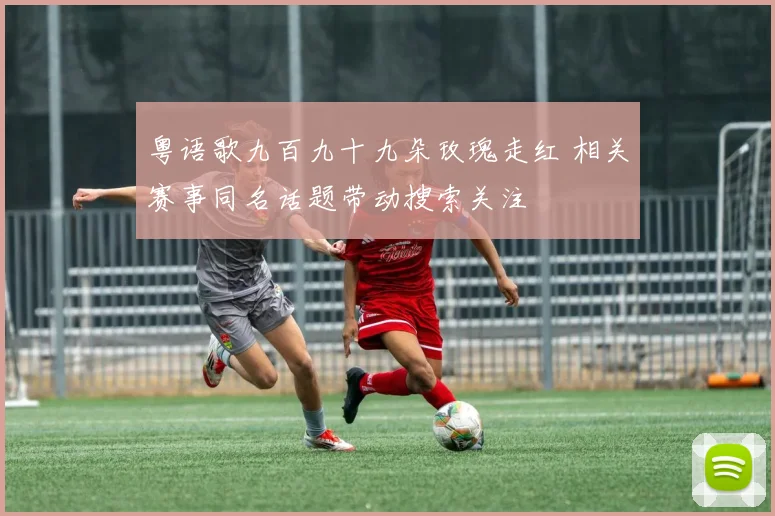 粤语歌九百九十九朵玫瑰走红 相关赛事同名话题带动搜索关注